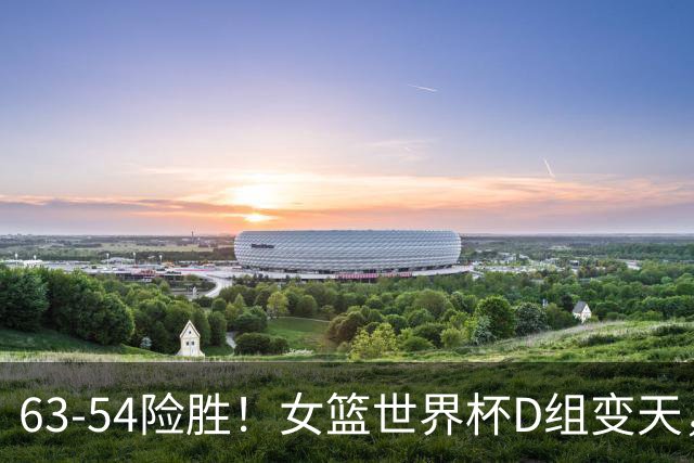 63-54险胜！女篮世界杯D组变天，头号宿敌露绽，中国队再输恐出局